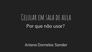 Celular em sala de aula
Ariana Dornelas Sander
Por que não usar?
 