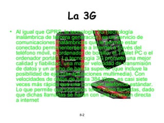 La 3G Al igual que GPRS, la tecnología 3G (tecnología inalámbrica de tercera generación) es un servicio de comunicaciones inalámbricas que le permite estar conectado permanentemente a Internet a través del teléfono móvil, el ordenador de bolsillo, el Tablet PC o el ordenador portátil. La tecnología 3G promete una mejor calidad y fiabilidad, una mayor velocidad de transmisión de datos y un ancho de banda superior (que incluye la posibilidad de ejecutar aplicaciones multimedia). Con velocidades de datos de hasta 384 Kbps, es casi siete veces más rápida que una conexión telefónica estándar. Lo que permite que podamos tener video llamadas, dado que dichas llamadas se harán con una conexión directa a internet  