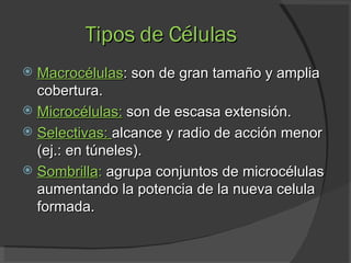Tipos de Células Macrocélulas : son de gran tamaño y amplia cobertura. Microcélulas:   son de escasa extensión.  Selectivas:  alcance y radio de acción menor (ej.: en túneles). Sombrilla :  agrupa conjuntos de microcélulas aumentando la potencia de la nueva celula formada. 