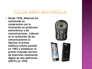    Desde 1928, Motorola ha
    mantenido un
    compromiso con la
    innovación en productos
    electrónicos y de
    comunicaciones. Lideram
    os la revolución de las
    comunicaciones al
    fabricar el primer
    teléfono celular portátil
    en 1983 y establecer el
    primer estándar técnico
    de televisión totalmente
    digital de alta definición
    (HDTV) en 1990.
 