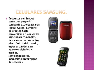    Desde sus comienzos
    como una pequeña
    compañía exportadora en
    Taegu, Corea, Samsung
    ha crecido hasta
    convertirse en una de las
    principales compañías
    fabricantes de productos
    electrónicos del mundo,
    especializándose en
    aparatos digitales y
    medios,
    semiconductores,
    memorias e integración
    de sistemas.
 