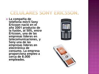    La compañía de
    telefonía móvil Sony
    Ericsson nació en el
    año 2001 producto de
    la fusión, al 50%, entre
    Ericsson, una de las
    empresas líderes en
    telecomunicaciones, y
    Sony una de las
    empresas líderes en
    electrónica de
    consumo. La empresa
    proporciona empleo a
    cerca de 8.000
    empleados.
 