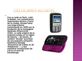 
    Con su sede en París, calle
    la Boétie, con instalaciones
    importantes dentro y fuera
    de la ciudad, Alcatel tiene
    una larga historia
    comenzando en 1898 con la
    fundación de la Compagnie
    Générale d'Electricité
    (CGE). La sede original de la
    empresa estaba en la región
    de Alsacia -- de hecho, el
    nombre "Alcatel" proviene
    de una pequeña compañía
    telefónica llamada
    "Alsacienne de Cables et de
    Telephones" -- y aún
    mantiene instalaciones de
    I+D en el área de
    Estrasburgo.
 