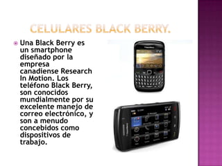   Una Black Berry es
    un smartphone
    diseñado por la
    empresa
    canadiense Research
    In Motion. Los
    teléfono Black Berry,
    son conocidos
    mundialmente por su
    excelente manejo de
    correo electrónico, y
    son a menudo
    concebidos como
    dispositivos de
    trabajo.
 