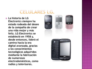    La historia de LG
    Electronics siempre ha
    estado rodeada del deseo
    de la compañía de crear
    una vida mejor y más
    feliz. LG Electronics se
    estableció en 1958 y,
    desde entonces, lideró el
    camino hacia la era
    digital avanzada, gracias
    a los conocimientos
    tecnológicos adquiridos
    mediante la fabricación
    de numerosos
    electrodomésticos, como
    radios y televisores.
 