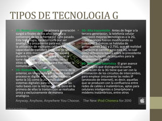 TIPOS DE TECNOLOGIA G
• 1G- Redes análogas: La primera generación
surgió a finales de los años setenta y
comienzos de los ochenta del siglo pasado.
Esta tecnología, caracterizada por ser
analógica y únicamente para voz, introdujo
la utilización de múltiples celdas y la
capacidad de transferir llamadas de un
lugar a otro mientras el usuario viajaba
durante la conversación, para lo cual la
torre de cobertura se enlazaba con los
sitios de células cercanas para mantener la
comunicación.
• 2G- Globalización digital: A diferencia de la
anterior, en la segunda generación todo el
proceso es digital. Hay que recordar que
tanto la 1G como la 2G empleaban
sistemas digitales para la conexión de las
radio bases con la red telefónica, pero en la
primera de ellas la transmisión se realizaba
única y exclusivamente de manera
analógica.
• 3G- Alta transmisión: Antes de llegar a la
tercera generación, la telefonía celular
incorporó mejoras tecnológicas a la 2G,
cuyos avances fueron modificando su
concepto. Entonces se hablaba de
generaciones 2.5G y 2.75G, que en realidad
abonaron el camino para esta 3G, la cual
como diferencia básica sobre la precedente
es la conmutación de paquetes para la
transmisión de data.
• 4G- Velocidad futurística: El gran avance
tecnológico que distinguirá la cuarta
generación de la 3G tiene que ver con la
eliminación de los circuitos de intercambio,
para emplear únicamente las redes IP
(protocolo de Internet), es decir, aquellas
que se producen con la confluencia entre
redes de cables e inalámbricas, aptas para
celulares inteligentes o Smartphone y
módems inalámbricos, entre otros
 