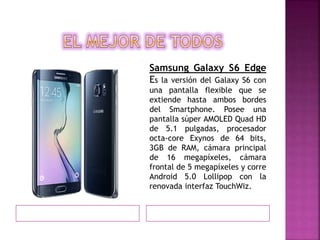 Samsung Galaxy S6 Edge
Es la versión del Galaxy S6 con
una pantalla flexible que se
extiende hasta ambos bordes
del Smartphone. Posee una
pantalla súper AMOLED Quad HD
de 5.1 pulgadas, procesador
octa-core Exynos de 64 bits,
3GB de RAM, cámara principal
de 16 megapíxeles, cámara
frontal de 5 megapíxeles y corre
Android 5.0 Lollipop con la
renovada interfaz TouchWiz.
