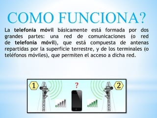 COMO FUNCIONA?
La telefonía móvil básicamente está formada por dos
grandes partes: una red de comunicaciones (o red
de telefonía móvil), que está compuesta de antenas
repartidas por la superficie terrestre, y de los terminales (o
teléfonos móviles), que permiten el acceso a dicha red.
 