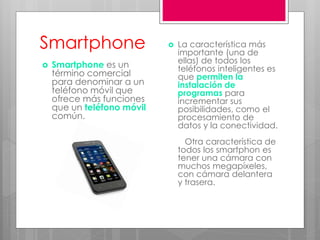 Smartphone
 Smartphone es un
término comercial
para denominar a un
teléfono móvil que
ofrece más funciones
que un teléfono móvil
común.
 La característica más
importante (una de
ellas) de todos los
teléfonos inteligentes es
que permiten la
instalación de
programas para
incrementar sus
posibilidades, como el
procesamiento de
datos y la conectividad.
Otra característica de
todos los smartphon es
tener una cámara con
muchos megapíxeles,
con cámara delantera
y trasera.
 