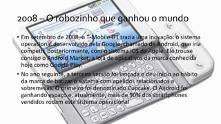 2008 – O robozinho que ganhou o mundo
• Em setembro de 2008, o T-Mobile G1 trazia uma inovação: o sistema
operacional desenvolvido pela Google, chamado de Android, que iria
competir, posteriormente, com o sistema iOS da Apple. Ele trouxe
consigo o Android Market, a loja de aplicativos da marca conhecida
hoje como Google Play.
• No ano seguinte, a terceira versão foi lançada e deu início ao hábito
da marca de batizar o sistema com apelidos relacionados a
sobremesas. O primeiro foi denominado Cupcake. O Android foi
ganhando espaço e, atualmente, mais de 90% dos smartphones
vendidos rodam este sistema operacional
 