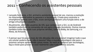 2011 – Conhecendo os assistentes pessoais
• Lançada há 6 anos, a Siri, primeiro assistente pessoal de voz, marcou a evolução
no relacionamento entre as pessoas e a tecnologia. Criada para controlar o
smartphone apenas com a fala, esses serviços ganharam uma função extra: a de
amiga virtual para o usuário.
• Atualmente, além dos usuários de iOS, que contam com a Siri, os de Android
também podem dar os comandos de voz para o Google Assistente. Outras marcas
também estão lançando suas próprias versões, como o Bixby, da Samsung, e a
Alexa, da Amazon.
• E pensar que há pouco mais de três décadas não era possível imaginar tudo o que
um celular poderia fazer, não é mesmo? Mas o mundo tecnológico não para e
estamos sempre aprendendo coisas novas. Se você se interessa por tecnologias,
faça o teste para provar se você realmente sabe tudo sobre o assunto.
 