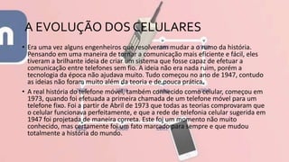 A EVOLUÇÃO DOS CELULARES
• Era uma vez alguns engenheiros que resolveram mudar a o rumo da história.
Pensando em uma maneira de tornar a comunicação mais eficiente e fácil, eles
tiveram a brilhante ideia de criar um sistema que fosse capaz de efetuar a
comunicação entre telefones sem fio. A ideia não era nada ruim, porém a
tecnologia da época não ajudava muito. Tudo começou no ano de 1947, contudo
as ideias não foram muito além da teoria e de pouca prática.
• A real história do telefone móvel, também conhecido como celular, começou em
1973, quando foi efetuada a primeira chamada de um telefone móvel para um
telefone fixo. Foi a partir de Abril de 1973 que todas as teorias comprovaram que
o celular funcionava perfeitamente, e que a rede de telefonia celular sugerida em
1947 foi projetada de maneira correta. Este foi um momento não muito
conhecido, mas certamente foi um fato marcado para sempre e que mudou
totalmente a história do mundo.
 