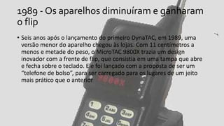 1989 - Os aparelhos diminuíram e ganharam
o flip
• Seis anos após o lançamento do primeiro DynaTAC, em 1989, uma
versão menor do aparelho chegou às lojas. Com 11 centímetros a
menos e metade do peso, o MicroTAC 9800X trazia um design
inovador com a frente de flip, que consistia em uma tampa que abre
e fecha sobre o teclado. Ele foi lançado com a proposta de ser um
“telefone de bolso”, para ser carregado para os lugares de um jeito
mais prático que o anterior
 