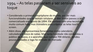 1994 – As telas passaram a ser sensíveis ao
toque
• Considerado o primeiro smartphone do mundo, por ter mais
funcionalidades que os demais celulares, o IBM Simon passou a ser
comercializado em agosto de 1994. Ele contava com uma tecnologia
muito comum hoje, mas inovadora para a época: as telas touch
screen.
• Além disso, ele apresentava ferramentas como calendário,
calculadora e bloco de notas. Mas tanta novidade não conquistou o
público da época, e o aparelho, que custava 700 dólares, vendeu
poucas unidades e logo foi retirado do mercado
 