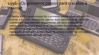 1996 – Os primeiros passos para o acesso à
internet
• O Nokia 9000 Communicator foi o primeiro celular comercializado a
acessar a internet. Entretanto, apenas duas operadoras da Finlândia
viabilizavam essa conexão. Visualmente, ele dava a ideia de um
celular comum, mas tratava-se de um modelo flip com teclado
QWERTY, tela larga na horizontal e botões extras para ajudar na
navegação. Entretanto, a dificuldade de acesso e custo fez com que a
conectividade fosse deixada de lado.
 