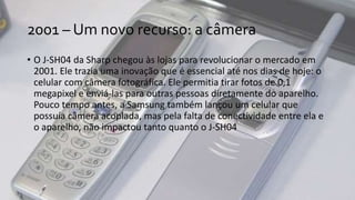 2001 – Um novo recurso: a câmera
• O J-SH04 da Sharp chegou às lojas para revolucionar o mercado em
2001. Ele trazia uma inovação que é essencial até nos dias de hoje: o
celular com câmera fotográfica. Ele permitia tirar fotos de 0,1
megapixel e enviá-las para outras pessoas diretamente do aparelho.
Pouco tempo antes, a Samsung também lançou um celular que
possuía câmera acoplada, mas pela falta de conectividade entre ela e
o aparelho, não impactou tanto quanto o J-SH04
 