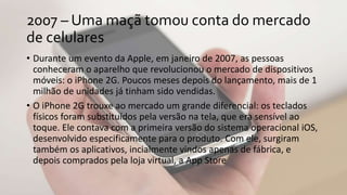 2007 – Uma maçã tomou conta do mercado
de celulares
• Durante um evento da Apple, em janeiro de 2007, as pessoas
conheceram o aparelho que revolucionou o mercado de dispositivos
móveis: o iPhone 2G. Poucos meses depois do lançamento, mais de 1
milhão de unidades já tinham sido vendidas.
• O iPhone 2G trouxe ao mercado um grande diferencial: os teclados
físicos foram substituídos pela versão na tela, que era sensível ao
toque. Ele contava com a primeira versão do sistema operacional iOS,
desenvolvido especificamente para o produto. Com ele, surgiram
também os aplicativos, incialmente vindos apenas de fábrica, e
depois comprados pela loja virtual, a App Store
 