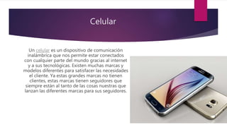 Celular
Un celular es un dispositivo de comunicación
inalámbrica que nos permite estar conectados
con cualquier parte del mundo gracias al internet
y a sus tecnológicas. Existen muchas marcas y
modelos diferentes para satisfacer las necesidades
el cliente. Ya estas grandes marcas no tienen
clientes, estas marcas tienen seguidores que
siempre están al tanto de las cosas nuestras que
lanzan las diferentes marcas para sus seguidores.
 