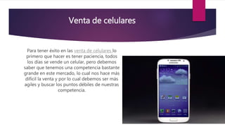 Venta de celulares
Para tener éxito en las venta de celulares lo
primero que hacer es tener paciencia, todos
los días se vende un celular, pero debemos
saber que tenemos una competencia bastante
grande en este mercado, lo cual nos hace más
difícil la venta y por lo cual debemos ser más
agiles y buscar los puntos débiles de nuestras
competencia.
 