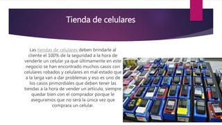 Tienda de celulares
Las tiendas de celulares deben brindarle al
cliente el 100% de la seguridad a la hora de
venderle un celular ya que últimamente en este
negocio se han encontrado muchos casos con
celulares robados y celulares en mal estado que
a la larga van a dar problemas y eso es uno de
los casos primordiales que deben tener las
tiendas a la hora de vender un artículo, siempre
quedar bien con el comprador porque le
aseguramos que no será la única vez que
comprara un celular.
 