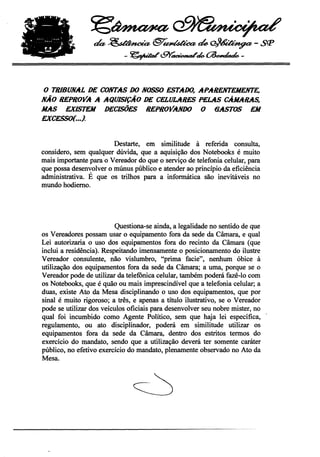~~

                  ~~@'""~~~-sçp
                            -~t9Y"~.~-


o TRIBUNAL DE CONTAS DO NOSSOESTADO, APARENTEMENTE,
NÃO REPROVA A AQUISIÇÃO DE CELULARES PELAS CÂMARAS,
MAS EXISTEM DECISÕES REPROVANDO O 6ASTOS EM
EXCESSO{. ••}.



                        Destarte, em similitude à referida consulta,
considero, sem qualquer dúvida, que a aquisição dos Notebooks é muito
mais importante para o Vereador do que o serviço de telefonia celular, para
que possa desenvolver o múnus público e atender ao princípio da eficiência
administrativa. É que os trilhos para a informática são inevitáveis no
mundo hodiemo.




                          Questiona-se ainda, a legalidade no sentido de que
os Vereadores possam usar o equipamento fora da sede da Câmara, e qual
Lei autorizaria o uso dos equipamentos fora do recinto da Câmara (que
inclui a residência). Respeitando imensamente o posicionamento do ilustre
Vereador consulente, não vislumbro, "prima facie", nenhum óbice à
utilização dos equipamentos fora da sede da Câmara; a uma, porque se o
Vereador pode de utilizar da telefônica celular, também poderá fazê-Io com
os Notebooks, que é quão ou mais imprescindível que a telefonia celular; a
duas, existe Ato da Mesa disciplinando o uso dos equipamentos, que por
sinal é muito rigoroso; a três, e apenas a título ilustrativo, se o Vereador
pode se utilizar dos veículos oficiais para desenvolver seu nobre mister, no
qual foi incumbido como Agente Político, sem que haja lei específica,
regulamento, ou ato disciplinador, poderá em similitude utilizar os
equipamentos fora da 'sede da Câmara, dentro dos estritos termos do
exercício do mandato, sendo que a utilização deverá ter somente caráter
público, no efetivo exercício do mandato, plenamente observado no Ato da
Mesa.
 