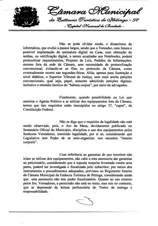 •
                     ~~

                       da~§T~tÚ~-Sçp
                                 -~GY'~tk~-


                              Não se pode olvidar ainda, o dinamismo da
     informática, que evolui a passos largos, sendo que o Vereador, com futura e
     possível implantação de assinatura digital na Casa, com obtenção de
     senhas, ou certificação digital, a serem acopladas aos Notebooks, poderá
     protocolizar requerimentos, Projetos de Leis, Pedidos de Informações,
     mesmo fora da sede da Câmara, sem necessidade de protocolização
     convencional, evitando-se as filas no protocolo da Câmara, como
     eventualmente ocorre nas segundas-feiras. Aliás, apenas para ilustração a
     nível didático, o Superior Tribunal de Justiça, nem mais aceita petições
     conv~ncionais, qual seja, papel, somente admitindo petições digitais,
     inclusive o remédio heróico do "habeas corpus", por meio de advogados.


                              Finalmente, quando possibilidade ou Lei que
     autorize o Agente Político a se utilizar dos equipamentos fora da Câmara,
     temos que tais requisitos estão insculpidos no artigo 37, "caput" ,. da
     Constituição Federal.


                            Não se diga que o requisito da legalidade não está
     sendo observado, pois, o Ato da Mesa, devidamente publicado no
     Semanário Oficial do Município, disciplina o uso dos equipamentos pelos
     Senhores Vereadores, inserindo legalidade, por si só, considerando que
     Legislativo tem Poder de se auto-organizar, nos assuntos "interna
     corporis" .


                               Com referência as garantias de que terceiros nãQ
     iriam se utilizar dos equipamentos, não cabe a esta assessoria dar garantias
     ao peticionário, considerando que a suposta suspeita levantada contra seus
     pares, poderá ser investigada e fiscalizada pelo subscritor, por meios dos
     instrumentos e procedimentos adequados, previstos no Regimento Interno
     da Câmara Municipal da Estância Turística de Ibitinga, considerando ainda
     que esta assessoria não tem poder fiscalizatório. Quanto ao uso externo
     pelos Srs. Vereadores, a permissão não está no texto, mas sim no contexto,
     que se depreende da leitura perfunctória do Termo de entrega e
     responsabilidade.




-----------------------------_.~~-'-----_._."                                      ..----
 