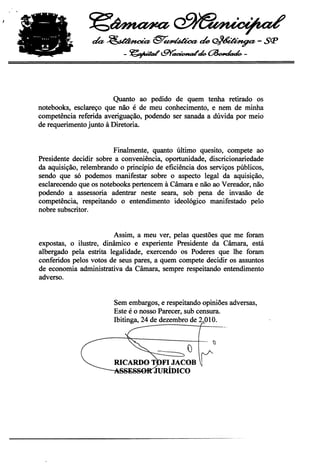~~

                 da,~@"~tk~-Sçp
                            - ~c.9Y'~.~-



                        Quanto ao pedido de quem tenha retirado os
notebooks, esclareço que não é de meu conhecimento, e nem de minha
competência referida averiguação, podendo ser sanada a dúvida por meio
de requerimento junto à Diretoria.


                         Finalmente, quanto último quesito, compete ao
Presidente decidir sobre a conveniência, oportunidade, discricionariedade
da aquisição, relembrando o princípio de eficiência dos serviços públicos,
sendo que só podemos manifestar sobre o aspecto legal da aquisição,
esclarecendo que os notebooks pertencem à Câmara e não ao Vereador, não
podendo a assessoria adentrar neste seara, sob pena de invasão de
competência, respeitando o entendimento ideológico manifestado pelo
nobre subscritor.


                         Assim, a meu ver, pelas questões que me foram
expostas, o ilustre, dinâmico e experiente Presidente da Câmara, está
albergado pela estrita legalidade, exercendo os Poderes que lhe foram
conferidos pelos votos de seus pares, a quem compete decidir os assuntos
de economia administrativa da Câmara, sempre respeitando entendimento
adverso.


                        Sem embargos, e respeitando opiniões adversas,
                        Este é o nosso Parecer, sub censura.
                        Ibitinga, 24 de dezembro de 2.010.


                                                      ---   ')

                                                 ()
                        RICARDO T FI JACOB
                                 JURÍDICO
 