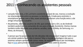2011 – Conhecendo os assistentes pessoais
• Lançada há 6 anos, a Siri, primeiro assistente pessoal de voz, marcou a evolução
no relacionamento entre as pessoas e a tecnologia. Criada para controlar o
smartphone apenas com a fala, esses serviços ganharam uma função extra: a de
amiga virtual para o usuário.
• Atualmente, além dos usuários de iOS, que contam com a Siri, os de Android
também podem dar os comandos de voz para o Google Assistente. Outras marcas
também estão lançando suas próprias versões, como o Bixby, da Samsung, e a
Alexa, da Amazon.
•
E pensar que há pouco mais de três décadas não era possível imaginar tudo o que
um celular poderia fazer, não é mesmo? Mas o mundo tecnológico não para e
estamos sempre aprendendo coisas novas. Se você se interessa por tecnologias,
faça o teste para provar se você realmente sabe tudo sobre o assunto.
 