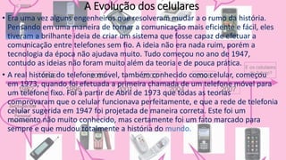 A Evolução dos celulares
• Era uma vez alguns engenheiros que resolveram mudar a o rumo da história.
Pensando em uma maneira de tornar a comunicação mais eficiente e fácil, eles
tiveram a brilhante ideia de criar um sistema que fosse capaz de efetuar a
comunicação entre telefones sem fio. A ideia não era nada ruim, porém a
tecnologia da época não ajudava muito. Tudo começou no ano de 1947,
contudo as ideias não foram muito além da teoria e de pouca prática.
• A real história do telefone móvel, também conhecido como celular, começou
em 1973, quando foi efetuada a primeira chamada de um telefone móvel para
um telefone fixo. Foi a partir de Abril de 1973 que todas as teorias
comprovaram que o celular funcionava perfeitamente, e que a rede de telefonia
celular sugerida em 1947 foi projetada de maneira correta. Este foi um
momento não muito conhecido, mas certamente foi um fato marcado para
sempre e que mudou totalmente a história do mundo.
 