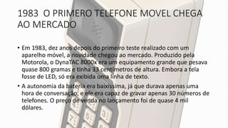 1983 O PRIMERO TELEFONE MOVEL CHEGA
AO MERCADO
• Em 1983, dez anos depois do primeiro teste realizado com um
aparelho móvel, a novidade chegou ao mercado. Produzido pela
Motorola, o DynaTAC 8000x era um equipamento grande que pesava
quase 800 gramas e tinha 33 centímetros de altura. Embora a tela
fosse de LED, só era exibida uma linha de texto.
• A autonomia da bateria era baixíssima, já que durava apenas uma
hora de conversação, e ele era capaz de gravar apenas 30 números de
telefones. O preço de venda no lançamento foi de quase 4 mil
dólares.
 