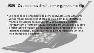 1989 - Os aparelhos diminuíram e ganharam o flip
• Seis anos após o lançamento do primeiro DynaTAC, em 1989, uma
versão menor do aparelho chegou às lojas. Com 11 centímetros a
menos e metade do peso, o MicroTAC 9800X trazia um design
inovador com a frente de flip, que consistia em uma tampa que abre
e fecha sobre o teclado. Ele foi lançado com a proposta de ser um
“telefone de bolso”, para ser carregado para os lugares de um jeito
mais prático que o anterior.
 
