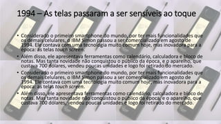 1994 – As telas passaram a ser sensíveis ao toque
• Considerado o primeiro smartphone do mundo, por ter mais funcionalidades que
os demais celulares, o IBM Simon passou a ser comercializado em agosto de
1994. Ele contava com uma tecnologia muito comum hoje, mas inovadora para a
época: as telas touch screen.
• Além disso, ele apresentava ferramentas como calendário, calculadora e bloco de
notas. Mas tanta novidade não conquistou o público da época, e o aparelho, que
custava 700 dólares, vendeu poucas unidades e logo foi retirado do mercado.
• Considerado o primeiro smartphone do mundo, por ter mais funcionalidades que
os demais celulares, o IBM Simon passou a ser comercializado em agosto de
1994. Ele contava com uma tecnologia muito comum hoje, mas inovadora para a
época: as telas touch screen.
• Além disso, ele apresentava ferramentas como calendário, calculadora e bloco de
notas. Mas tanta novidade não conquistou o público da época, e o aparelho, que
custava 700 dólares, vendeu poucas unidades e logo foi retirado do mercado.
 