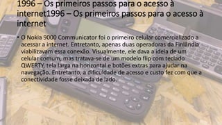 1996 – Os primeiros passos para o acesso à
internet1996 – Os primeiros passos para o acesso à
internet
• O Nokia 9000 Communicator foi o primeiro celular comercializado a
acessar a internet. Entretanto, apenas duas operadoras da Finlândia
viabilizavam essa conexão. Visualmente, ele dava a ideia de um
celular comum, mas tratava-se de um modelo flip com teclado
QWERTY, tela larga na horizontal e botões extras para ajudar na
navegação. Entretanto, a dificuldade de acesso e custo fez com que a
conectividade fosse deixada de lado.
 