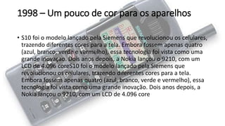 1998 – Um pouco de cor para os aparelhos
• S10 foi o modelo lançado pela Siemens que revolucionou os celulares,
trazendo diferentes cores para a tela. Embora fossem apenas quatro
(azul, branco, verde e vermelho), essa tecnologia foi vista como uma
grande inovação. Dois anos depois, a Nokia lançou o 9210, com um
LCD de 4.096 coreS10 foi o modelo lançado pela Siemens que
revolucionou os celulares, trazendo diferentes cores para a tela.
Embora fossem apenas quatro (azul, branco, verde e vermelho), essa
tecnologia foi vista como uma grande inovação. Dois anos depois, a
Nokia lançou o 9210, com um LCD de 4.096 core
 