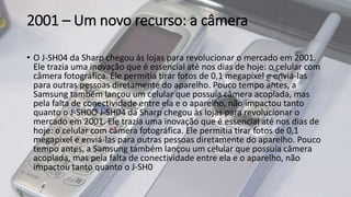 2001 – Um novo recurso: a câmera
• O J-SH04 da Sharp chegou às lojas para revolucionar o mercado em 2001.
Ele trazia uma inovação que é essencial até nos dias de hoje: o celular com
câmera fotográfica. Ele permitia tirar fotos de 0,1 megapixel e enviá-las
para outras pessoas diretamente do aparelho. Pouco tempo antes, a
Samsung também lançou um celular que possuía câmera acoplada, mas
pela falta de conectividade entre ela e o aparelho, não impactou tanto
quanto o J-SH0O J-SH04 da Sharp chegou às lojas para revolucionar o
mercado em 2001. Ele trazia uma inovação que é essencial até nos dias de
hoje: o celular com câmera fotográfica. Ele permitia tirar fotos de 0,1
megapixel e enviá-las para outras pessoas diretamente do aparelho. Pouco
tempo antes, a Samsung também lançou um celular que possuía câmera
acoplada, mas pela falta de conectividade entre ela e o aparelho, não
impactou tanto quanto o J-SH0
 
