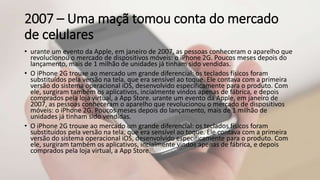 2007 – Uma maçã tomou conta do mercado
de celulares
• urante um evento da Apple, em janeiro de 2007, as pessoas conheceram o aparelho que
revolucionou o mercado de dispositivos móveis: o iPhone 2G. Poucos meses depois do
lançamento, mais de 1 milhão de unidades já tinham sido vendidas.
• O iPhone 2G trouxe ao mercado um grande diferencial: os teclados físicos foram
substituídos pela versão na tela, que era sensível ao toque. Ele contava com a primeira
versão do sistema operacional iOS, desenvolvido especificamente para o produto. Com
ele, surgiram também os aplicativos, incialmente vindos apenas de fábrica, e depois
comprados pela loja virtual, a App Store. urante um evento da Apple, em janeiro de
2007, as pessoas conheceram o aparelho que revolucionou o mercado de dispositivos
móveis: o iPhone 2G. Poucos meses depois do lançamento, mais de 1 milhão de
unidades já tinham sido vendidas.
• O iPhone 2G trouxe ao mercado um grande diferencial: os teclados físicos foram
substituídos pela versão na tela, que era sensível ao toque. Ele contava com a primeira
versão do sistema operacional iOS, desenvolvido especificamente para o produto. Com
ele, surgiram também os aplicativos, incialmente vindos apenas de fábrica, e depois
comprados pela loja virtual, a App Store.
 