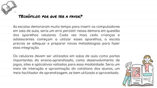 TEcnófilos: por que ser a favor?
As escolas demoraram muito tempo para inserir os computadores
em sala de aula, seria um erro persistir nessa demora em questão
dos aparelhos celulares. Cada vez mais cedo crianças e
adolescentes começam a utilizar esses aparelhos, a escola
precisa se adequar e preparar novas metodologias para fazer
essa integração.
Os celulares devem ser utilizados em salas de aula como partes
importantes do ensino-aprendizado, como desenvolvimento de
jogos, sites e aplicativos voltados para essa modalidade. Seria um
meio de interação e aproximação do cotidiano dos alunos, um
meio facilitador de aprendizagem, se bem utilizado e aproveitado.
 