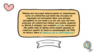 “Pensar nos celulares especialmente os smartphones,
como um dispositivo que possa ser utilizado na
formação dos estudantes seria uma natural
decorrência da sua posse e do seu uso cada vez mais
ampliado. Os dispositivos móveis, com acesso wireless
ou 3G/4G à internet, com diversos apps ali instalados,
são razão para se pensar numa quarta geração de
currículo quanto se trata da incorporação das TDIC
na escola. Seria o Currículo 4G ou App Currículo.”
#inclusaodigital
 