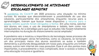 “A pandemia da Covid-19 em 2020 provocou uma situação no mínimo
curiosa. As escolas que desconsideravam a possibilidade do uso dos
celulares, particularmente dos smarphones, enquanto recurso para a
aprendizagem, tiveram que buscar nesse dispositivo o recurso para o
ensino remoto quando foram obrigadas a fechar. Em uma ironia, solicitar
aos alunos, em casa, o uso de smartphones e tablets, bem como nos
computadores, foi a estratégia para que os estudos não fossem totalmente
interrompidos na duração do distanciamento social ampliado.”
A pandemia veio e mostrou a importância da tecnologia nesse processo de
ensino-aprendizagem várias ferramentas, como os celulares, se tornaram
um dos principais meios dos alunos assistirem as aulas e também
demonstrou a profunda desigualdade em nosso país, enquanto uns tinham
acesso, outros nem internet em casa possuíam. Esse é um dos pontos mais
importantes, e provavelmente o mais complicado, levar o acesso a todos a
uma educação inclusiva e igualitaria.
DESENVOLVIMENTO DE ATIVIDADES
ESCOLARES REMOTAS
 