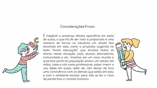 É inegável a presença desses aparelhos em salas
de aulas, o que há de ser visto e preparado é uma
maneira de tornar os celulares um aliado dos
docentes em sala, como a proposta sugerida no
texto “modo educação”, que envolva todos os
atores nessa situação, pais, alunos, educadores,
comunidade e etc. Vivemos em um novo mundo o
qual boa parte da população possui um celular em
mãos, cabe a nós como professores, saber inserir o
uso deles em aulas, além de, não deixar de fora
uma convivência com os demais que estão em sala,
e com o ambiente escolar para não se ter o risco
de perdermos o contato humano.
Considerações Finais
 