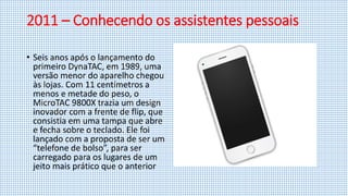 2011 – Conhecendo os assistentes pessoais
• Seis anos após o lançamento do
primeiro DynaTAC, em 1989, uma
versão menor do aparelho chegou
às lojas. Com 11 centímetros a
menos e metade do peso, o
MicroTAC 9800X trazia um design
inovador com a frente de flip, que
consistia em uma tampa que abre
e fecha sobre o teclado. Ele foi
lançado com a proposta de ser um
“telefone de bolso”, para ser
carregado para os lugares de um
jeito mais prático que o anterior
 