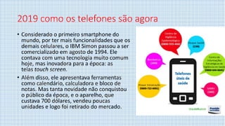 2019 como os telefones são agora
• Considerado o primeiro smartphone do
mundo, por ter mais funcionalidades que os
demais celulares, o IBM Simon passou a ser
comercializado em agosto de 1994. Ele
contava com uma tecnologia muito comum
hoje, mas inovadora para a época: as
telas touch screen.
• Além disso, ele apresentava ferramentas
como calendário, calculadora e bloco de
notas. Mas tanta novidade não conquistou
o público da época, e o aparelho, que
custava 700 dólares, vendeu poucas
unidades e logo foi retirado do mercado.
 