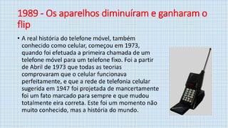 1989 - Os aparelhos diminuíram e ganharam o
flip
• A real história do telefone móvel, também
conhecido como celular, começou em 1973,
quando foi efetuada a primeira chamada de um
telefone móvel para um telefone fixo. Foi a partir
de Abril de 1973 que todas as teorias
comprovaram que o celular funcionava
perfeitamente, e que a rede de telefonia celular
sugerida em 1947 foi projetada de mancertamente
foi um fato marcado para sempre e que mudou
totalmente eira correta. Este foi um momento não
muito conhecido, mas a história do mundo.
 