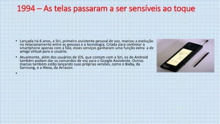 1994 – As telas passaram a ser sensíveis ao toque
• Lançada há 6 anos, a Siri, primeiro assistente pessoal de voz, marcou a evolução
no relacionamento entre as pessoas e a tecnologia. Criada para controlar o
smartphone apenas com a fala, esses serviços ganharam uma função extra: a de
amiga virtual para o usuário.
• Atualmente, além dos usuários de iOS, que contam com a Siri, os de Android
também podem dar os comandos de voz para o Google Assistente. Outras
marcas também estão lançando suas próprias versões, como o Bixby, da
Samsung, e a Alexa, da Amazon.
•
 