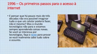 1996 – Os primeiros passos para o acesso à
internet
• E pensar que há pouco mais de três
décadas não era possível imaginar
tudo o que um celular poderia fazer,
não é mesmo? Mas o mundo
tecnológico não para e estamos
sempre aprendendo coisas novas.
Se você se interessa por
tecnologias, faça o teste para provar
se você realmente sabe tudo sobre
o assunto.
 