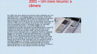 2001 – Um novo recurso: a
câmera
Em 1983, dez anos depois do primeiro teste realizado com um
aparelho móvel, a novidade chegou ao mercado. Produzido
pela Motorola, o DynaTAC 8000x era um equipamento grande
que pesava quase 800 gramas e tinha 33 centímetros de
altura. Embora a tela fosse de LED, só era exibida uma linha de
textoEm 1983, dez anos depois do primeiro teste realizado
com um aparelho móvel, a novidade chegou ao mercado.
Produzido pela Motorola, o DynaTAC 8000x era um
equipamento grande que pesava quase 800 gramas e tinha 33
centímetros de altura. Embora a tela fosse de LED, só era
exibida uma linha de textoEm 1983, dez anos depois do
primeiro teste realizado com um aparelho móvel, a novidade
chegou ao mercado. Produzido pela Motorola, o DynaTAC
8000x era um equipamento grande que pesava quase 800
gramas e tinha 33 centímetros de altura. Embora a tela fosse
de LED, só era exibida uma linha de textoEm 1983, dez anos
depois do primeiro teste realizado com um aparelho móvel, a
novidade chegou ao mercado. Produzido pela Motorola, o
DynaTAC 8000x era um equipamento grande que pesava
quase 800 gramas e tinha 33 centímetros de altura. Embora a
tela fosse de LED, só era exibida uma linha de texto
 