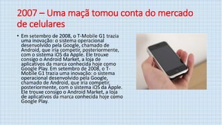 2007 – Uma maçã tomou conta do mercado
de celulares
• Em setembro de 2008, o T-Mobile G1 trazia
uma inovação: o sistema operacional
desenvolvido pela Google, chamado de
Android, que iria competir, posteriormente,
com o sistema iOS da Apple. Ele trouxe
consigo o Android Market, a loja de
aplicativos da marca conhecida hoje como
Google Play. Em setembro de 2008, o T-
Mobile G1 trazia uma inovação: o sistema
operacional desenvolvido pela Google,
chamado de Android, que iria competir,
posteriormente, com o sistema iOS da Apple.
Ele trouxe consigo o Android Market, a loja
de aplicativos da marca conhecida hoje como
Google Play.
 