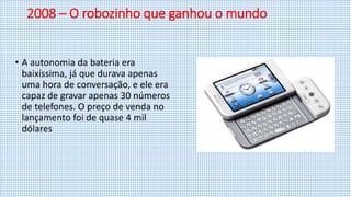 2008 – O robozinho que ganhou o mundo
• A autonomia da bateria era
baixíssima, já que durava apenas
uma hora de conversação, e ele era
capaz de gravar apenas 30 números
de telefones. O preço de venda no
lançamento foi de quase 4 mil
dólares
 