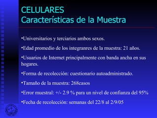 CELULARES Características de la Muestra Universitarios y terciarios ambos sexos. Edad promedio de los integranres de la muestra: 21 años. Usuarios de Internet principalmente con banda ancha en sus hogares. Forma de recolección: cuestionario autoadministrado. Tamaño de la muestra: 268casos Error muestral: +/- 2.9 % para un nivel de confianza del 95% Fecha de recolección: semanas del 22/8 al 2/9/05 