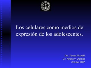 Los celulares como medios de expresión de los adolescentes. Dra. Teresa Riccitelli Lic. Natalia V. Quiroga Octubre 2007 